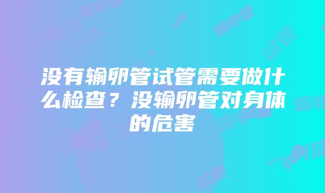 没有输卵管试管需要做什么检查？没输卵管对身体的危害