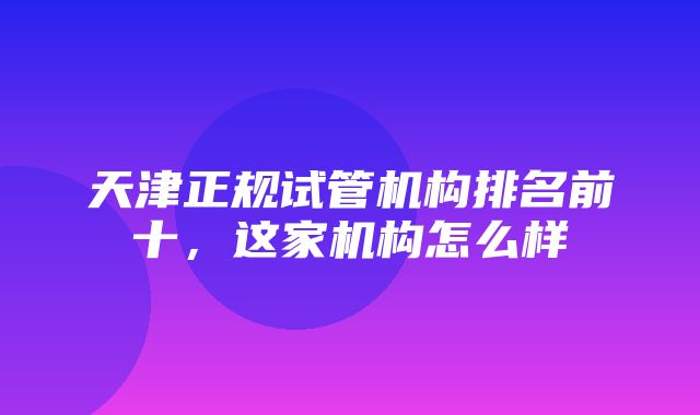 天津正规试管机构排名前十，这家机构怎么样