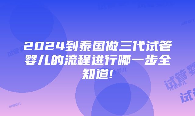 2024到泰国做三代试管婴儿的流程进行哪一步全知道!