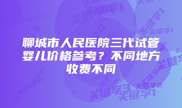 聊城市人民医院三代试管婴儿价格参考？不同地方收费不同