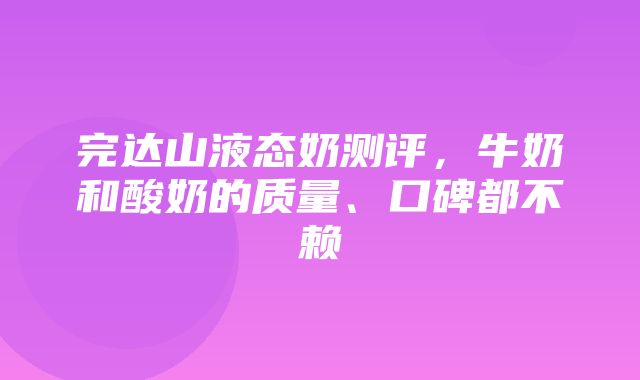 完达山液态奶测评，牛奶和酸奶的质量、口碑都不赖