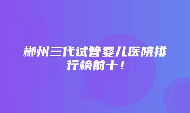 郴州三代试管婴儿医院排行榜前十！