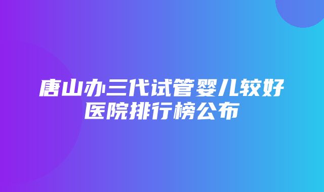 唐山办三代试管婴儿较好医院排行榜公布