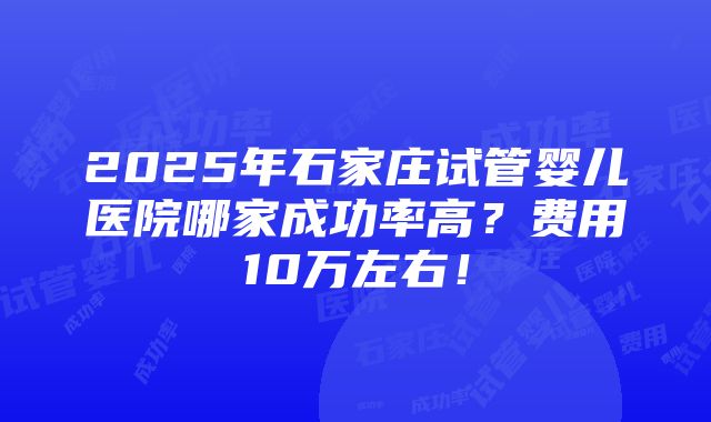 2025年石家庄试管婴儿医院哪家成功率高？费用10万左右！