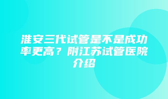 淮安三代试管是不是成功率更高？附江苏试管医院介绍