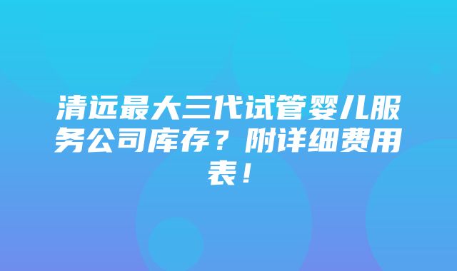 清远最大三代试管婴儿服务公司库存？附详细费用表！