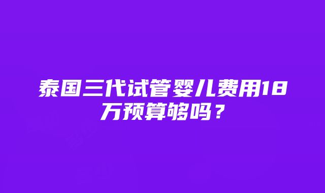 泰国三代试管婴儿费用18万预算够吗？