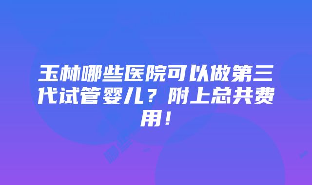 玉林哪些医院可以做第三代试管婴儿？附上总共费用！