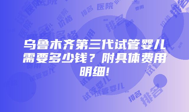 乌鲁木齐第三代试管婴儿需要多少钱？附具体费用明细!