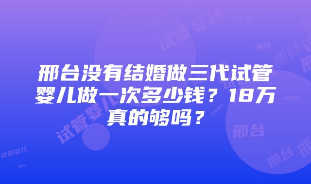 邢台没有结婚做三代试管婴儿做一次多少钱？18万真的够吗？