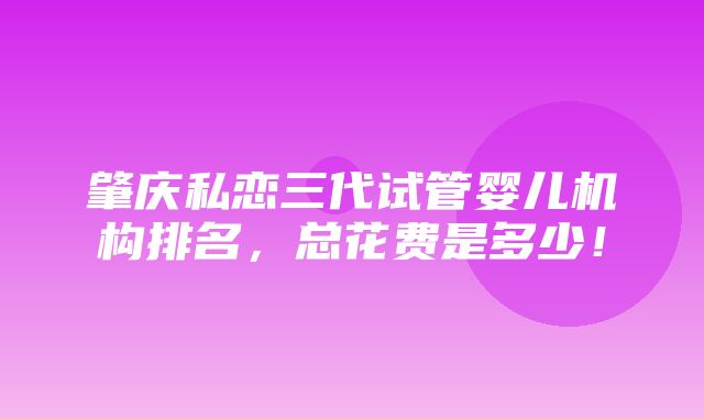 肇庆私恋三代试管婴儿机构排名，总花费是多少！