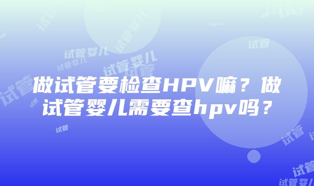 做试管要检查HPV嘛？做试管婴儿需要查hpv吗？