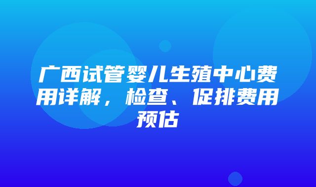 广西试管婴儿生殖中心费用详解，检查、促排费用预估