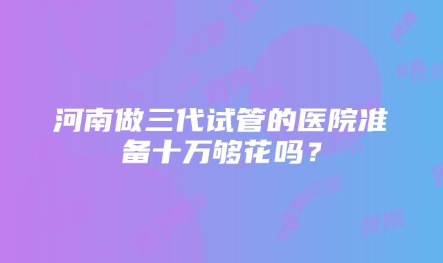 河南做三代试管的医院准备十万够花吗？