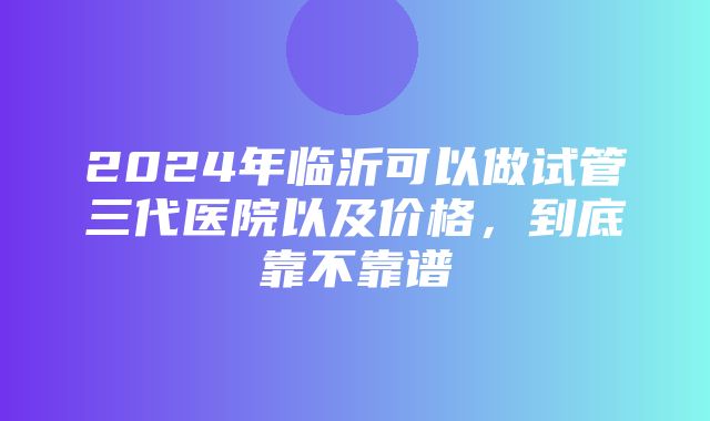 2024年临沂可以做试管三代医院以及价格，到底靠不靠谱