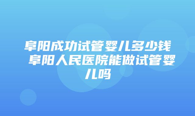 阜阳成功试管婴儿多少钱 阜阳人民医院能做试管婴儿吗