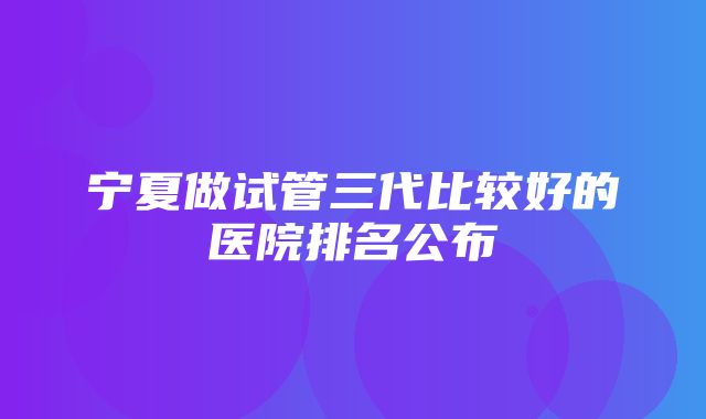 宁夏做试管三代比较好的医院排名公布