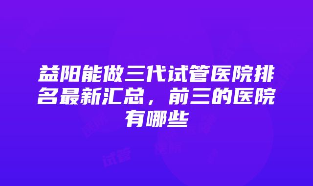 益阳能做三代试管医院排名最新汇总，前三的医院有哪些