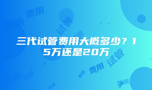 三代试管费用大概多少？15万还是20万