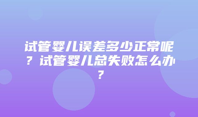 试管婴儿误差多少正常呢？试管婴儿总失败怎么办？