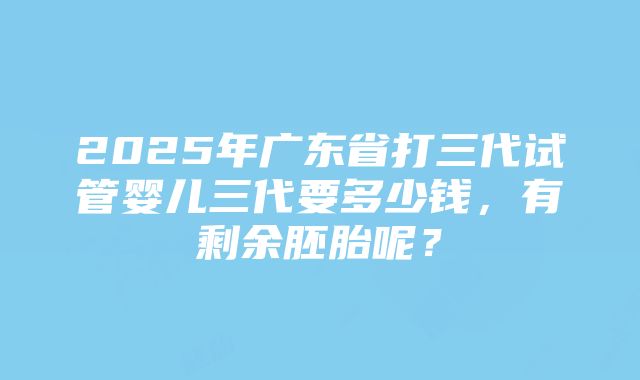 2025年广东省打三代试管婴儿三代要多少钱，有剩余胚胎呢？