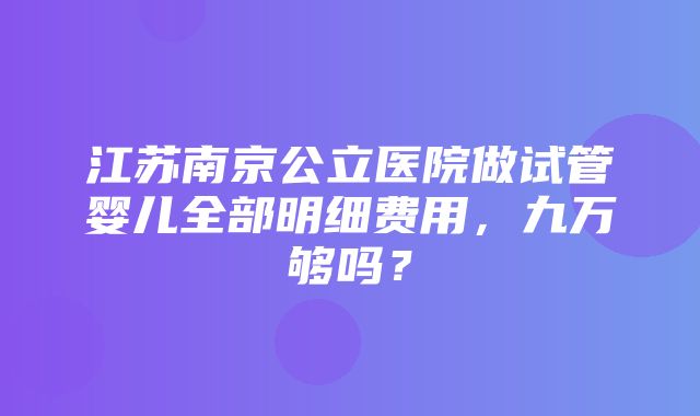 江苏南京公立医院做试管婴儿全部明细费用，九万够吗？