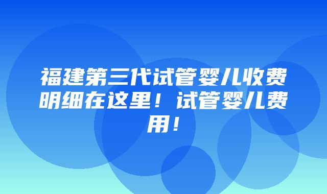 福建第三代试管婴儿收费明细在这里！试管婴儿费用！