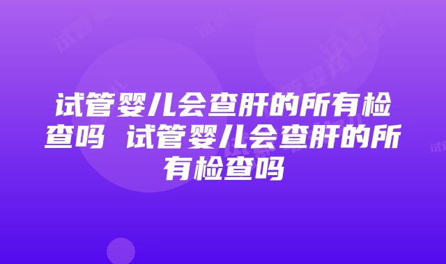 试管婴儿会查肝的所有检查吗 试管婴儿会查肝的所有检查吗