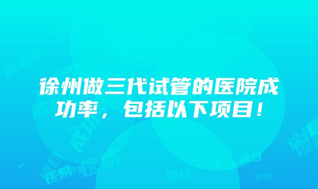 徐州做三代试管的医院成功率，包括以下项目！