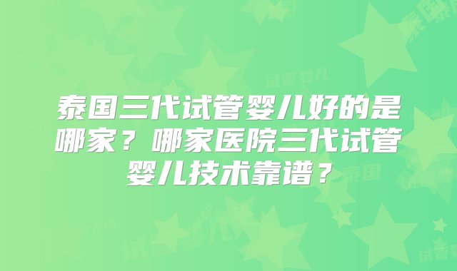 泰国三代试管婴儿好的是哪家？哪家医院三代试管婴儿技术靠谱？