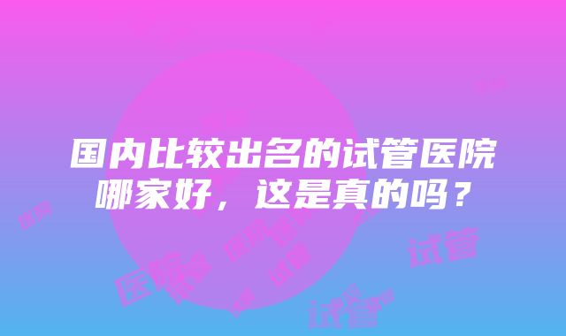 国内比较出名的试管医院哪家好，这是真的吗？