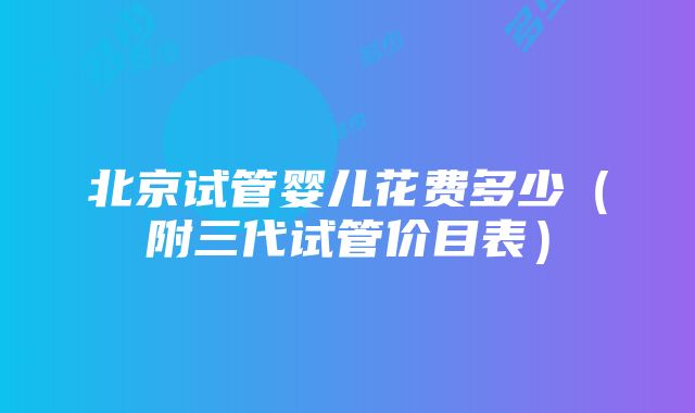 北京试管婴儿花费多少（附三代试管价目表）