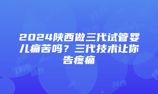 2024陕西做三代试管婴儿痛苦吗？三代技术让你告疼痛