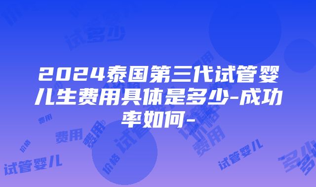 2024泰国第三代试管婴儿生费用具体是多少-成功率如何-