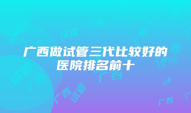 广西做试管三代比较好的医院排名前十