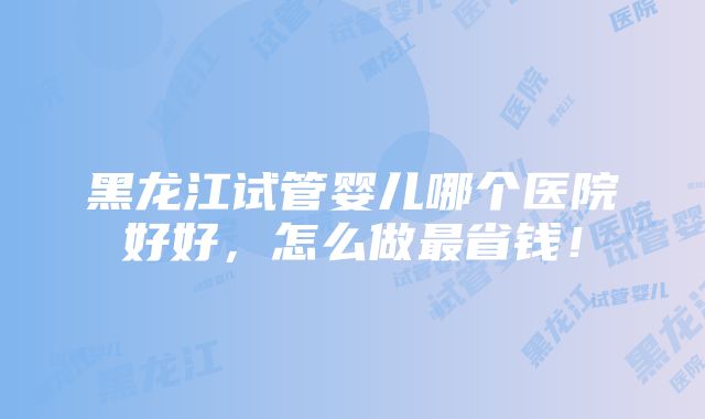 黑龙江试管婴儿哪个医院好好，怎么做最省钱！