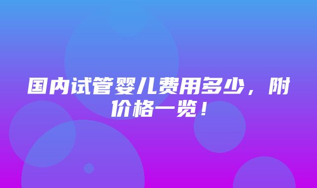 国内试管婴儿费用多少，附价格一览！