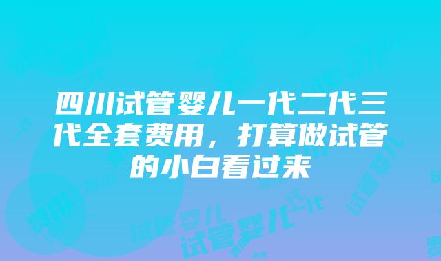 四川试管婴儿一代二代三代全套费用，打算做试管的小白看过来