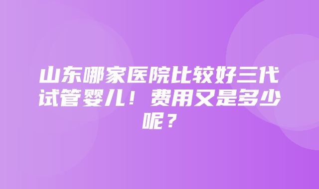 山东哪家医院比较好三代试管婴儿！费用又是多少呢？