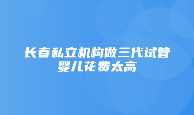 长春私立机构做三代试管婴儿花费太高