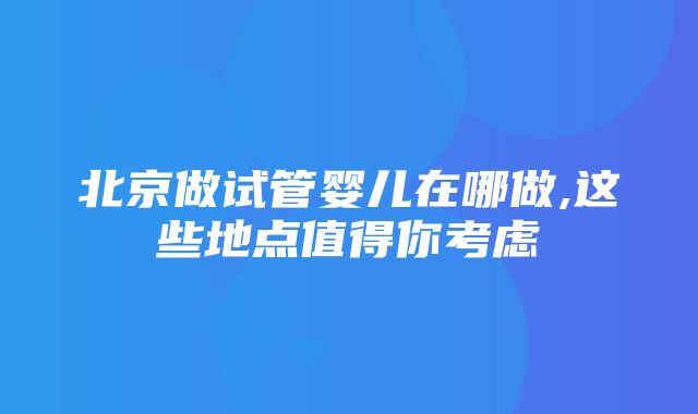 北京做试管婴儿在哪做,这些地点值得你考虑