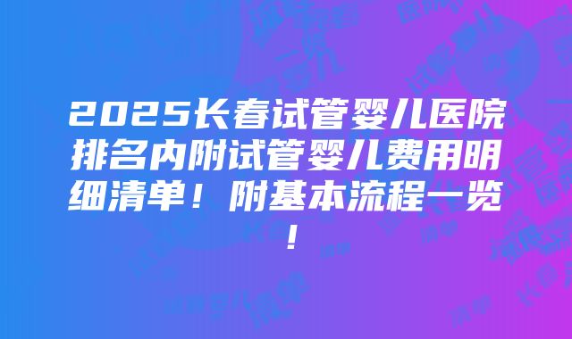 2025长春试管婴儿医院排名内附试管婴儿费用明细清单！附基本流程一览！