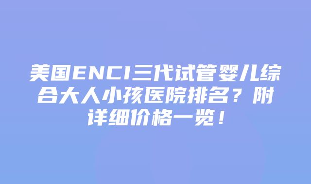 美国ENCI三代试管婴儿综合大人小孩医院排名？附详细价格一览！