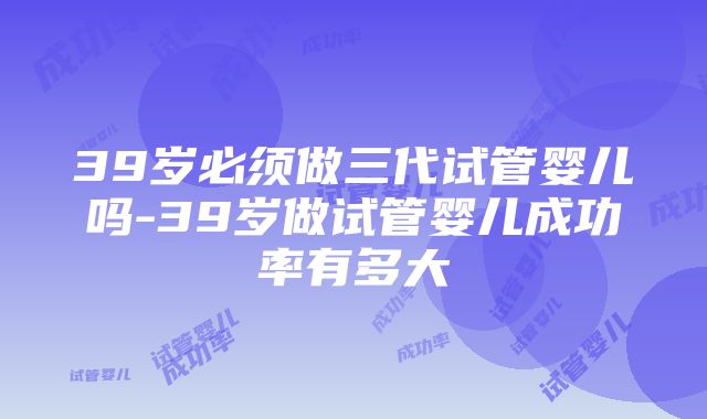 39岁必须做三代试管婴儿吗-39岁做试管婴儿成功率有多大