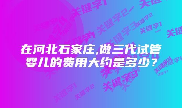 在河北石家庄,做三代试管婴儿的费用大约是多少？