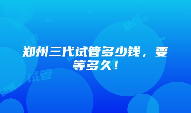 郑州三代试管多少钱，要等多久！