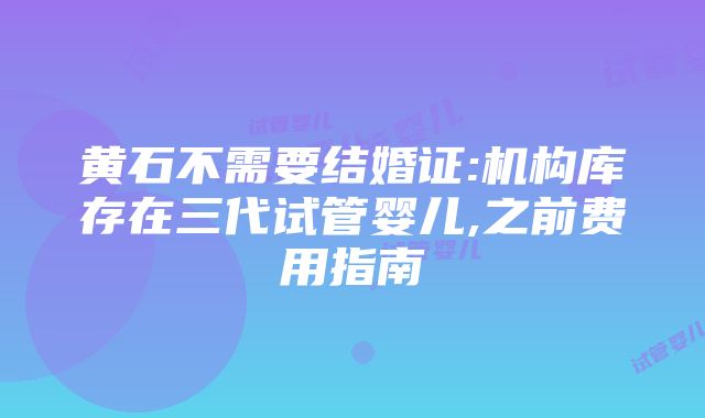 黄石不需要结婚证:机构库存在三代试管婴儿,之前费用指南