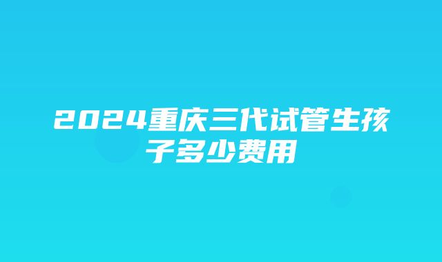 2024重庆三代试管生孩子多少费用