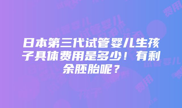 日本第三代试管婴儿生孩子具体费用是多少！有剩余胚胎呢？