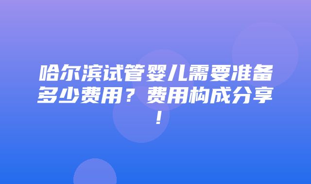 哈尔滨试管婴儿需要准备多少费用？费用构成分享！